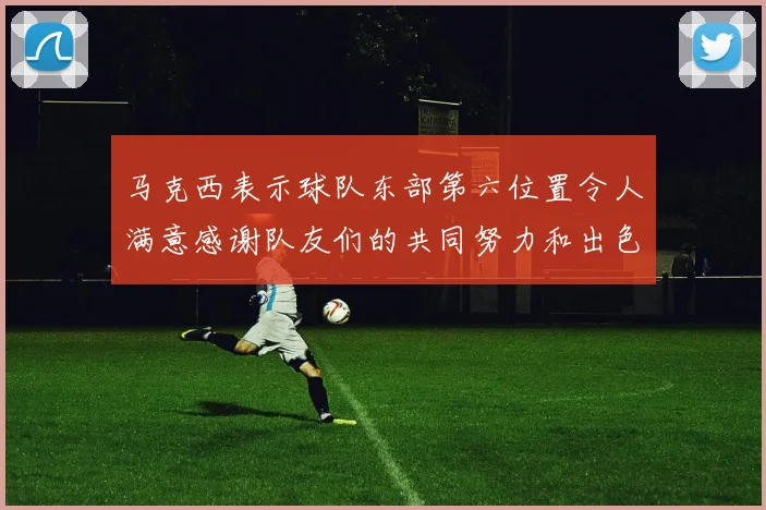 马克西表示球队东部第六位置令人满意感谢队友们的共同努力和出色表现