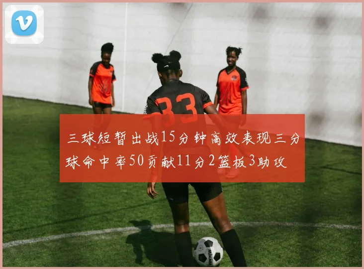 三球短暂出战15分钟高效表现三分球命中率50贡献11分2篮板3助攻