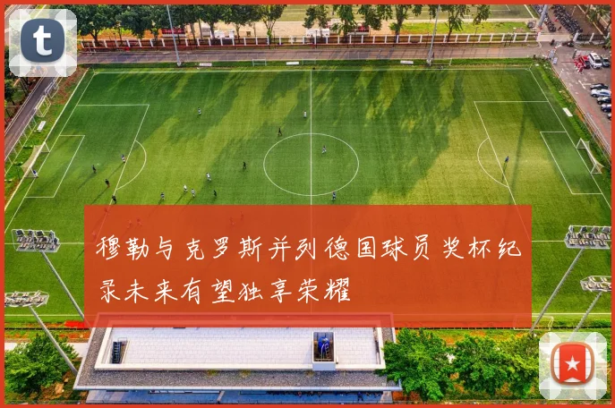 穆勒与克罗斯并列德国球员奖杯纪录未来有望独享荣耀