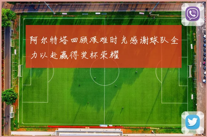 阿尔特塔回顾艰难时光感谢球队全力以赴赢得奖杯荣耀