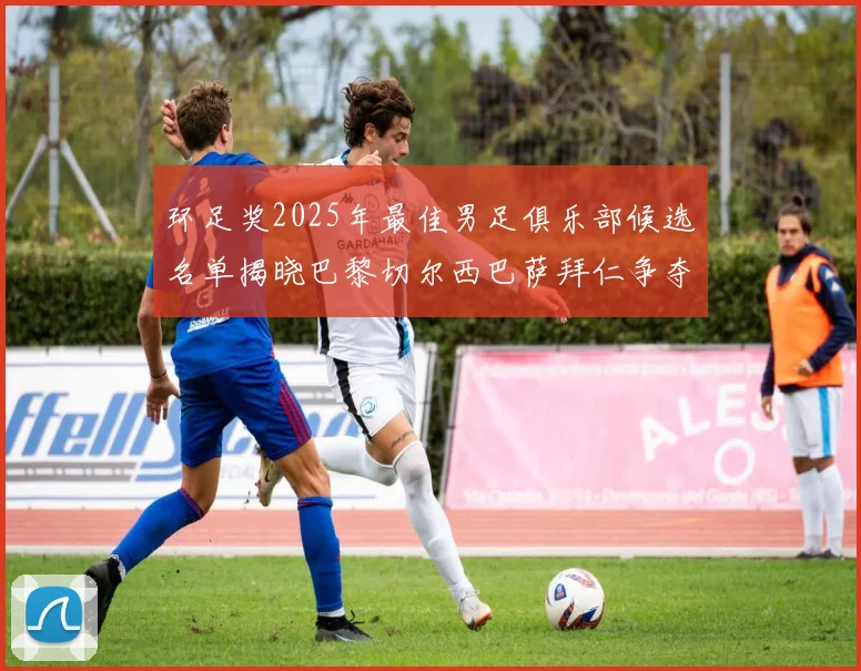 环足奖2025年最佳男足俱乐部候选名单揭晓巴黎切尔西巴萨拜仁争夺荣誉
