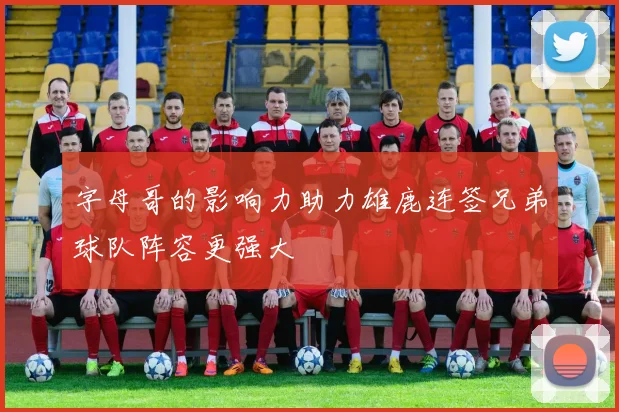 字母哥的影响力助力雄鹿连签兄弟球队阵容更强大