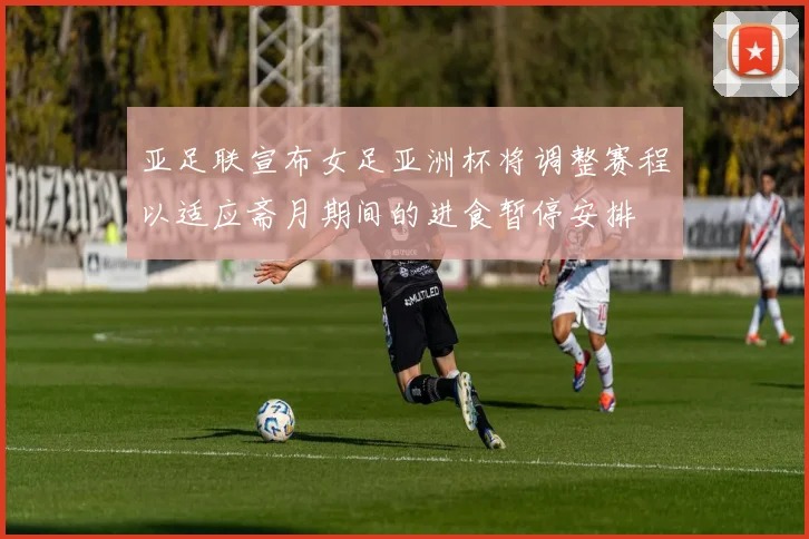 亚足联宣布女足亚洲杯将调整赛程以适应斋月期间的进食暂停安排