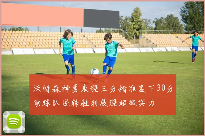 沃特森神勇表现三分精准轰下30分助球队逆转胜利展现超级实力