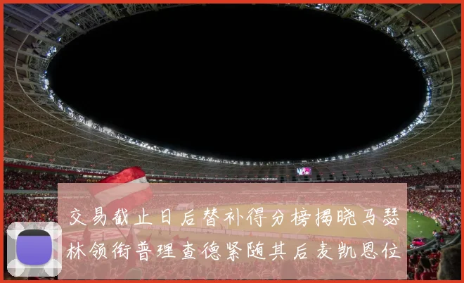 交易截止日后替补得分榜揭晓马瑟林领衔普理查德紧随其后麦凯恩位列第三