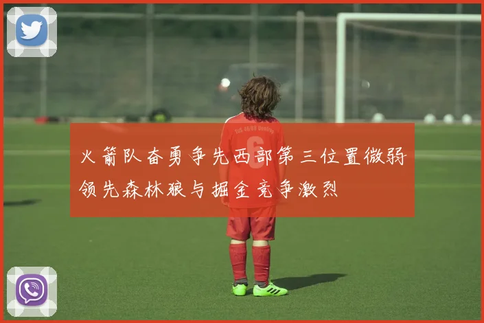 火箭队奋勇争先西部第三位置微弱领先森林狼与掘金竞争激烈