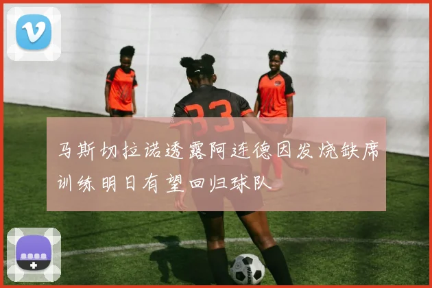 马斯切拉诺透露阿连德因发烧缺席训练明日有望回归球队