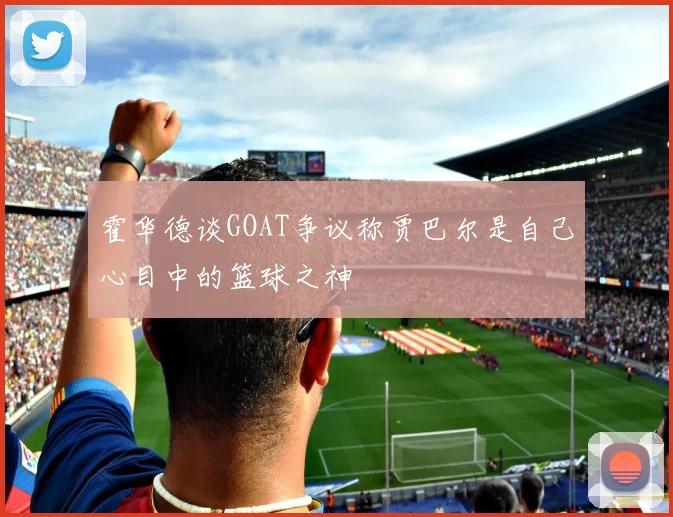 霍华德谈GOAT争议称贾巴尔是自己心目中的篮球之神