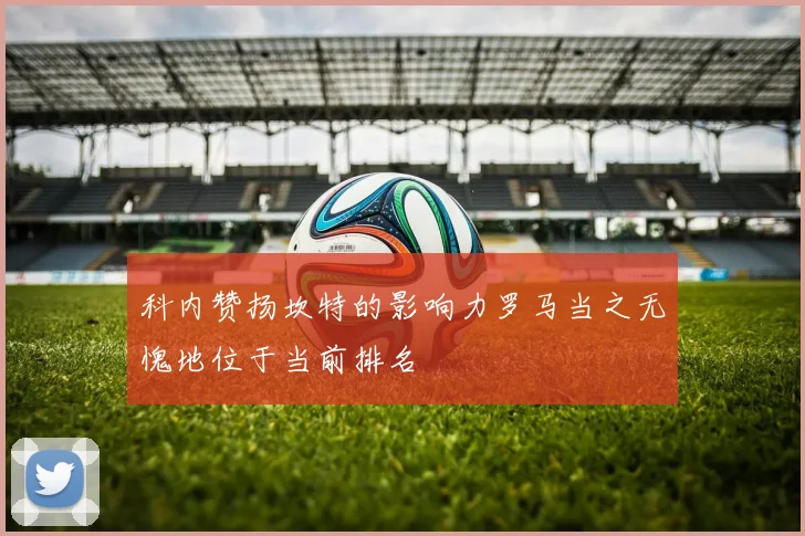 科内赞扬坎特的影响力罗马当之无愧地位于当前排名