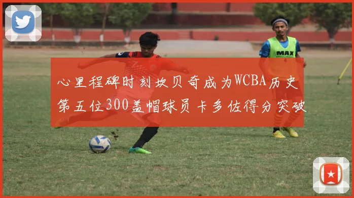 心里程碑时刻坎贝奇成为WCBA历史第五位300盖帽球员卡多佐得分突破1000大关