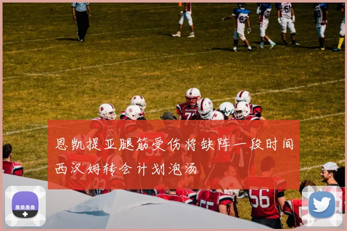 恩凯提亚腿筋受伤将缺阵一段时间西汉姆转会计划泡汤