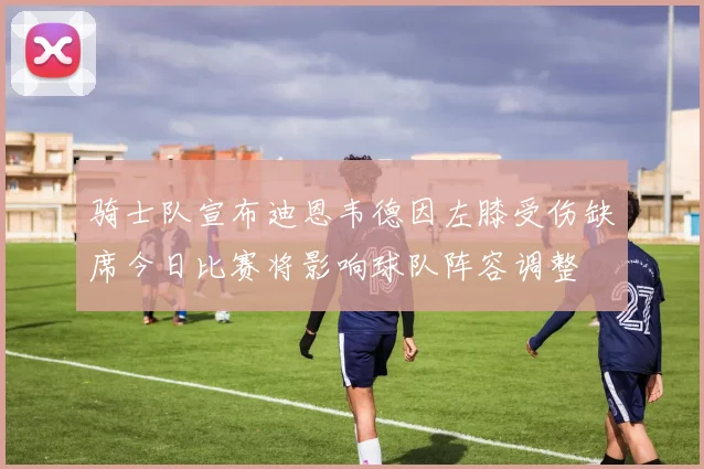 骑士队宣布迪恩韦德因左膝受伤缺席今日比赛将影响球队阵容调整