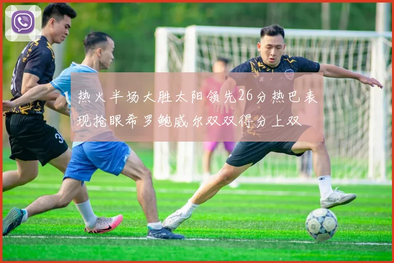 热火半场大胜太阳领先26分热巴表现抢眼希罗鲍威尔双双得分上双