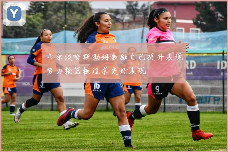 韦尔谈哈斯勒姆激励自己提升表现努力抢篮板追求更好表现