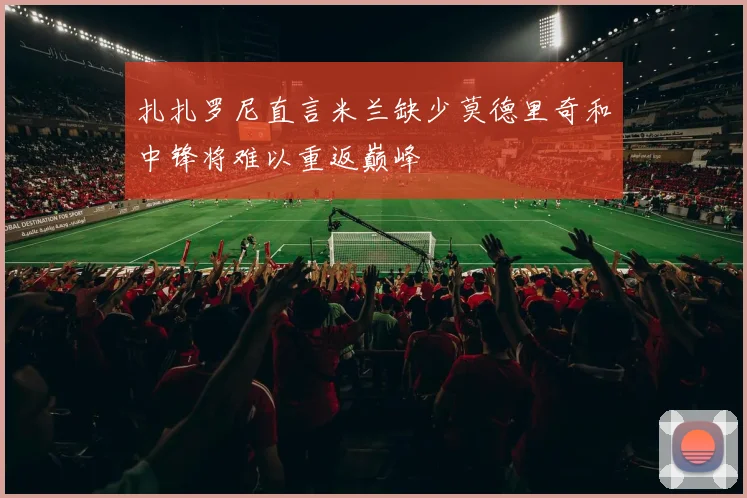 扎扎罗尼直言米兰缺少莫德里奇和中锋将难以重返巅峰
