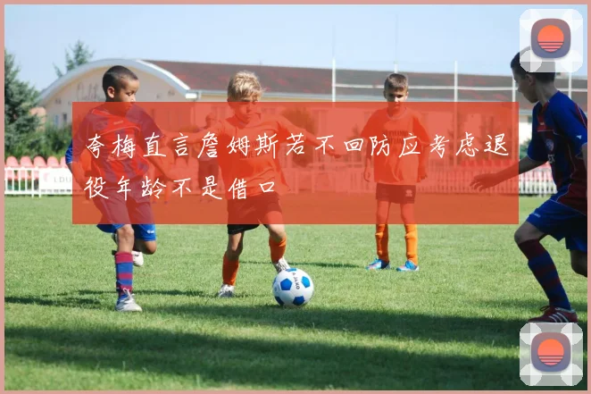 夸梅直言詹姆斯若不回防应考虑退役年龄不是借口