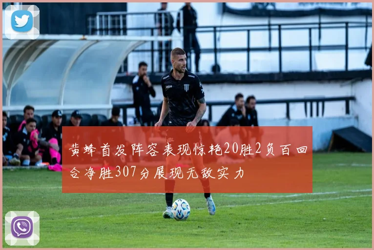 黄蜂首发阵容表现惊艳20胜2负百回合净胜307分展现无敌实力