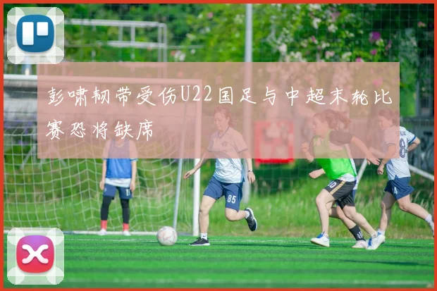 彭啸韧带受伤U22国足与中超末轮比赛恐将缺席