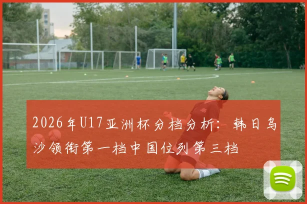 2026年U17亚洲杯分档分析：韩日乌沙领衔第一档中国位列第三档