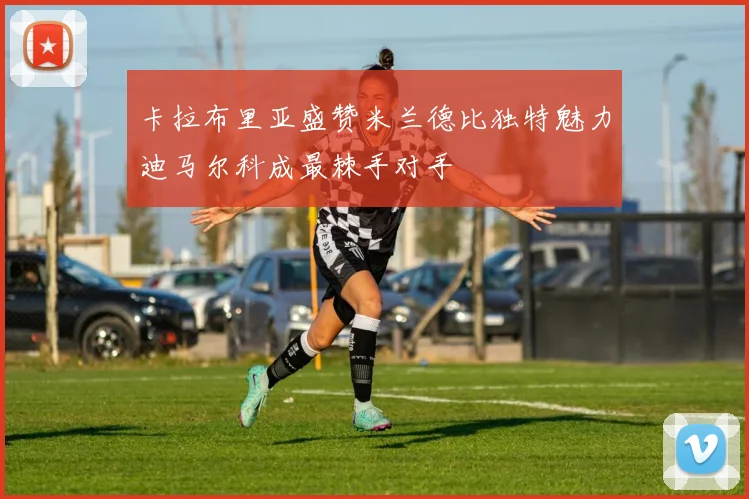 卡拉布里亚盛赞米兰德比独特魅力迪马尔科成最棘手对手